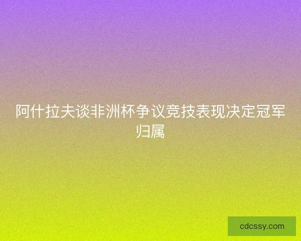 阿什拉夫谈非洲杯争议竞技表现决定冠军归属